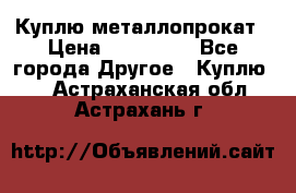 Куплю металлопрокат › Цена ­ 800 000 - Все города Другое » Куплю   . Астраханская обл.,Астрахань г.